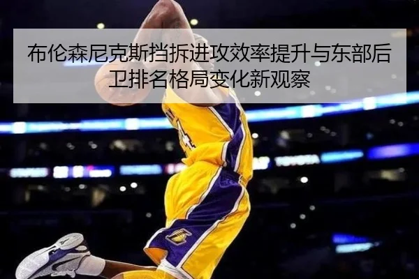布伦森尼克斯挡拆进攻效率提升与东部后卫排名格局变化新观察